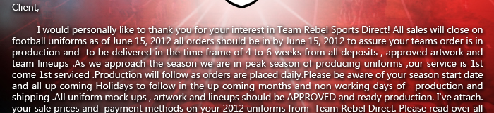 I would personally like to thank you for your interest in Team Rebel Sports Direct! All sales will close on football uniforms as of June 15, 2012 all orders should be in by June 15, 2012 to assure your teams order is in production and  to be delivered in the time frame of 4 to 6 weeks from all deposits , approved artwork and team lineups .As we approach the season we are in peak season of producing uniforms ,our service is 1st come 1st serviced .Production will follow as orders are placed daily.Please be aware of your season start date and all up coming Holidays to follow in the up coming months and non working days of production and shipping .All uniform mock ups , artwork and lineups should be APPROVED and ready production. 